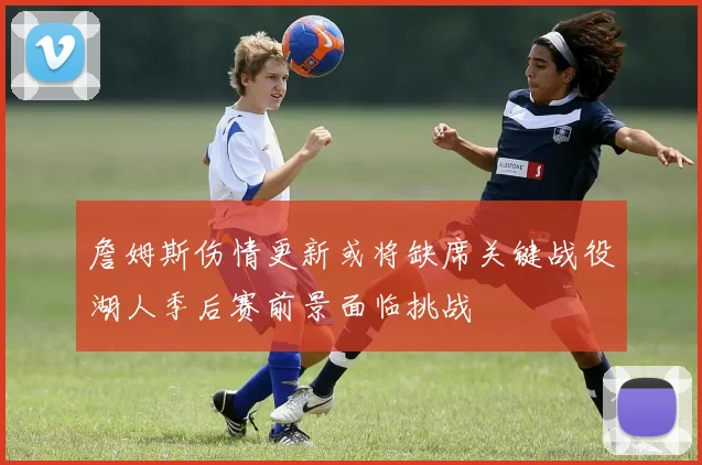 詹姆斯伤情更新或将缺席关键战役湖人季后赛前景面临挑战