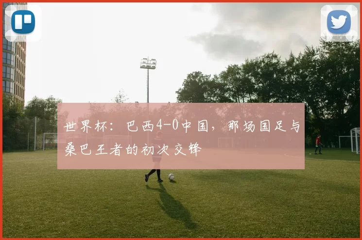 世界杯:巴西4-0中国,那场国足与桑巴王者的初次交锋