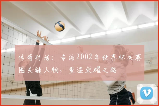 传奇对话：专访2002年世界杯决赛圈关键人物，重温荣耀之路