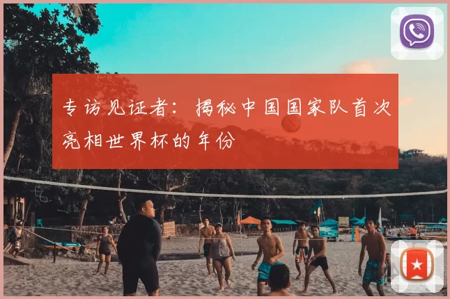 专访见证者:揭秘中国国家队首次亮相世界杯的年份