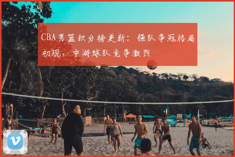 CBA男篮积分榜更新：强队争冠格局初现，中游球队竞争激烈