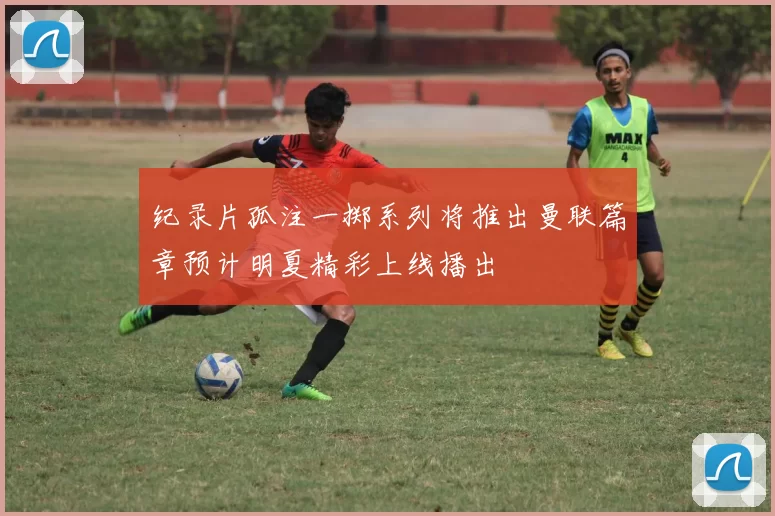 纪录片孤注一掷系列将推出曼联篇章预计明夏精彩上线播出