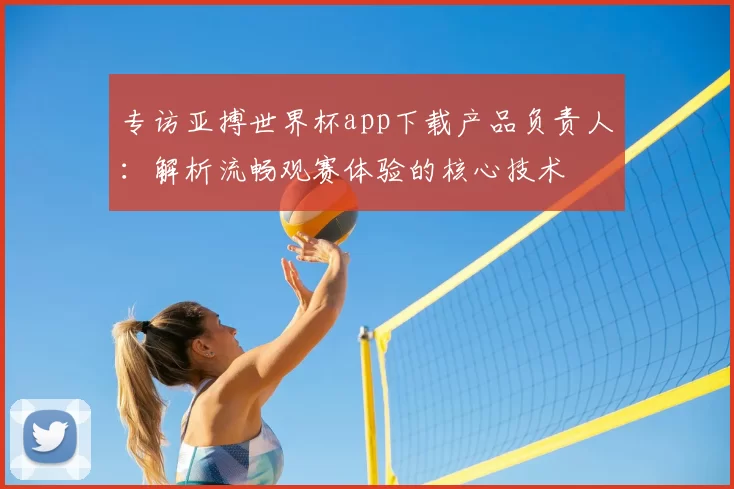 专访亚搏世界杯app下载产品负责人:解析流畅观赛体验的核心技术