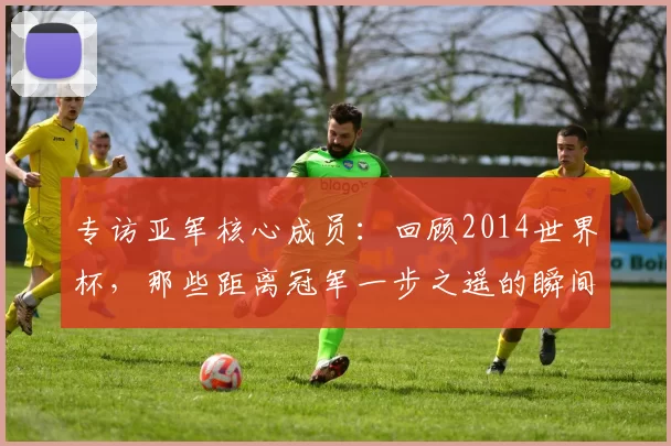 专访亚军核心成员:回顾2014世界杯,那些距离冠军一步之遥的瞬间