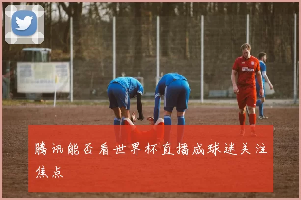 腾讯能否看世界杯直播成球迷关注焦点