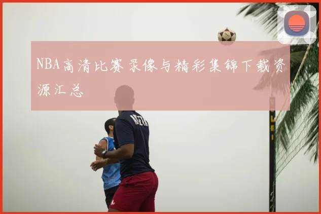 NBA高清比赛录像与精彩集锦下载资源汇总