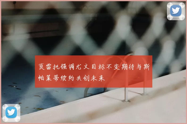 莫雷托强调尤文目标不变期待与斯帕莱蒂续约共创未来
