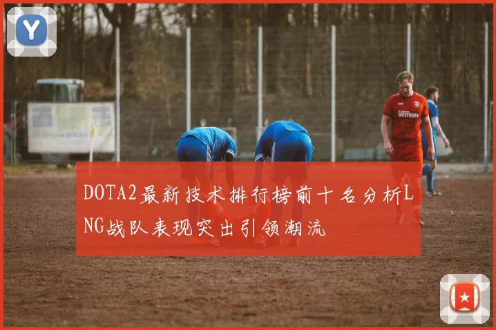 DOTA2最新技术排行榜前十名分析LNG战队表现突出引领潮流