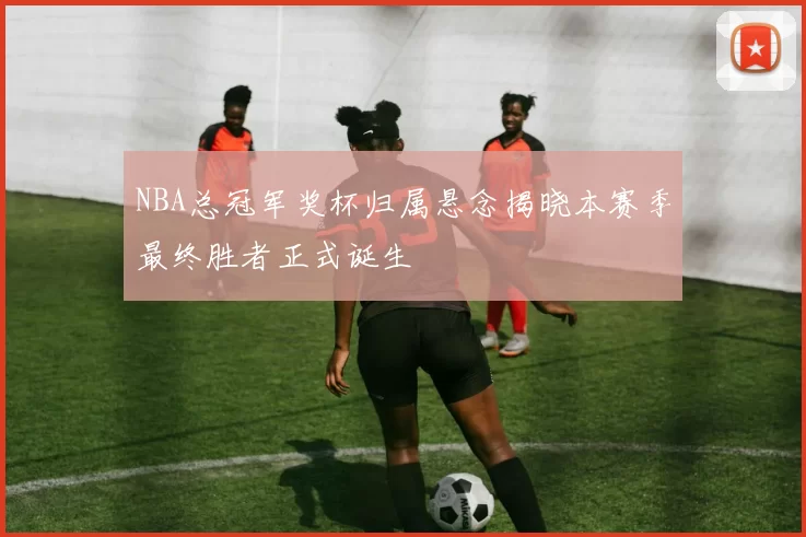 NBA总冠军奖杯归属悬念揭晓本赛季最终胜者正式诞生