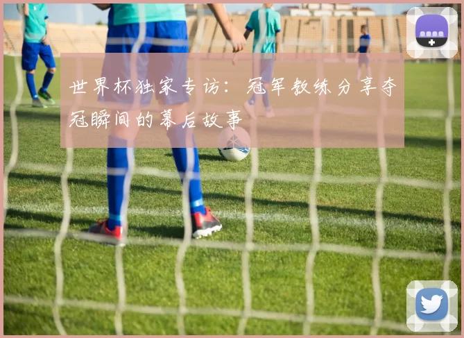世界杯独家专访:冠军教练分享夺冠瞬间的幕后故事