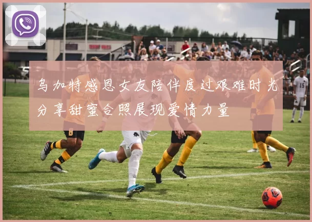 乌加特感恩女友陪伴度过艰难时光分享甜蜜合照展现爱情力量