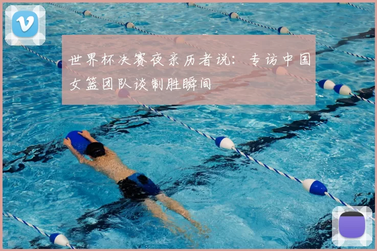 世界杯决赛夜亲历者说:专访中国女篮团队谈制胜瞬间