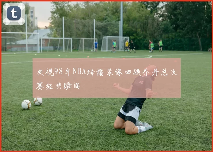 央视98年NBA转播录像回顾乔丹总决赛经典瞬间