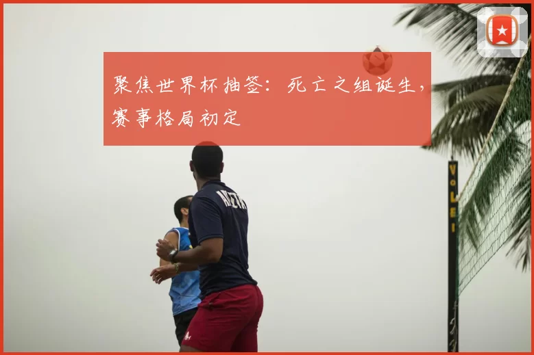 聚焦世界杯抽签:死亡之组诞生,赛事格局初定