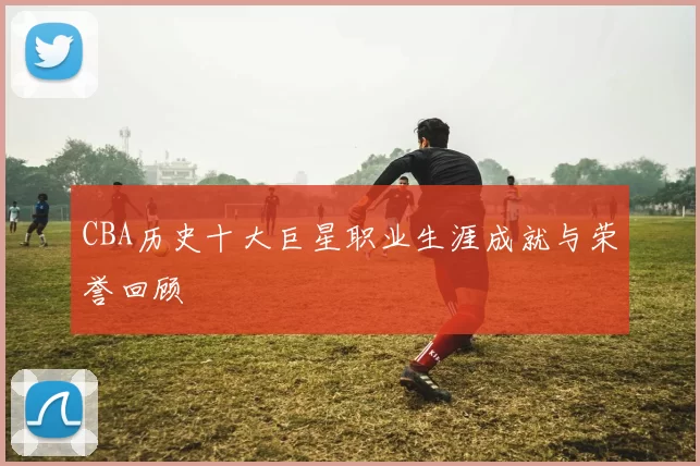 CBA历史十大巨星职业生涯成就与荣誉回顾