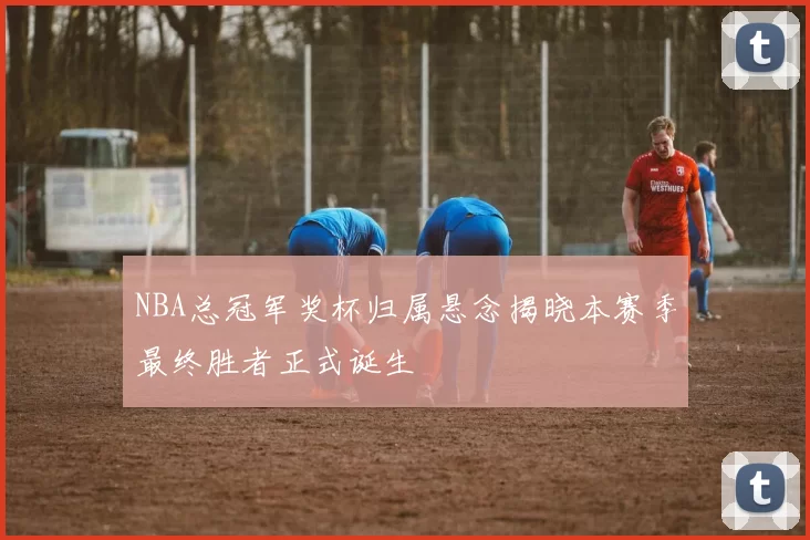 NBA总冠军奖杯归属悬念揭晓本赛季最终胜者正式诞生