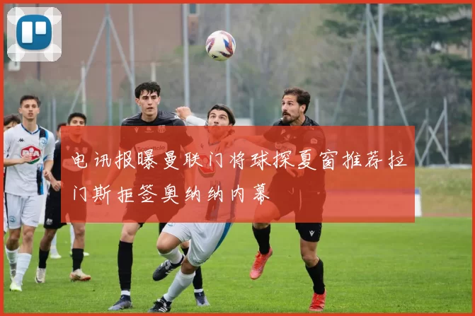 电讯报曝曼联门将球探夏窗推荐拉门斯拒签奥纳纳内幕