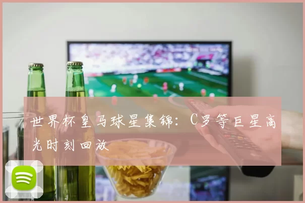 世界杯皇马球星集锦:C罗等巨星高光时刻回放