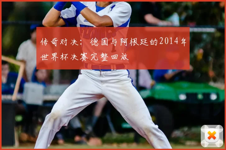 传奇对决：德国与阿根廷的2014年世界杯决赛完整回放