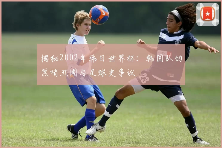 揭秘2002年韩日世界杯：韩国队的黑哨丑闻与足球史争议