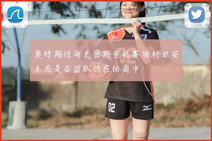 奥特期待海史密斯重返赛场科尔安东尼是否留队仍在协商中
