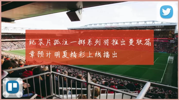 纪录片孤注一掷系列将推出曼联篇章预计明夏精彩上线播出