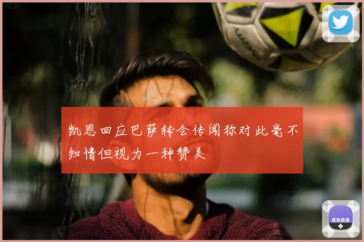 凯恩回应巴萨转会传闻称对此毫不知情但视为一种赞美