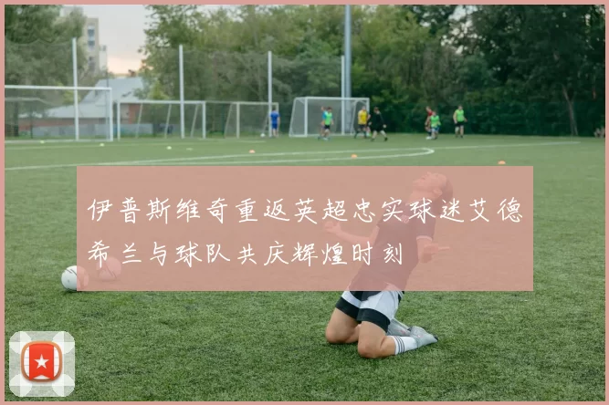 伊普斯维奇重返英超忠实球迷艾德希兰与球队共庆辉煌时刻