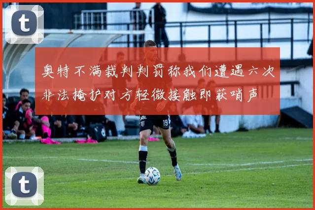 奥特不满裁判判罚称我们遭遇六次非法掩护对方轻微接触即获哨声