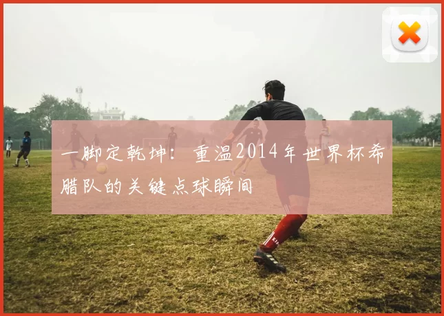 一脚定乾坤：重温2014年世界杯希腊队的关键点球瞬间