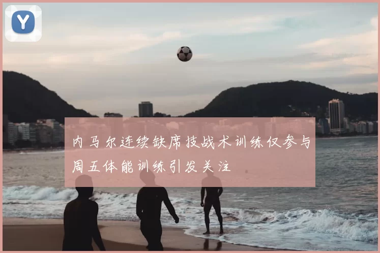 内马尔连续缺席技战术训练仅参与周五体能训练引发关注