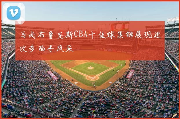 马尚布鲁克斯CBA十佳球集锦展现进攻多面手风采