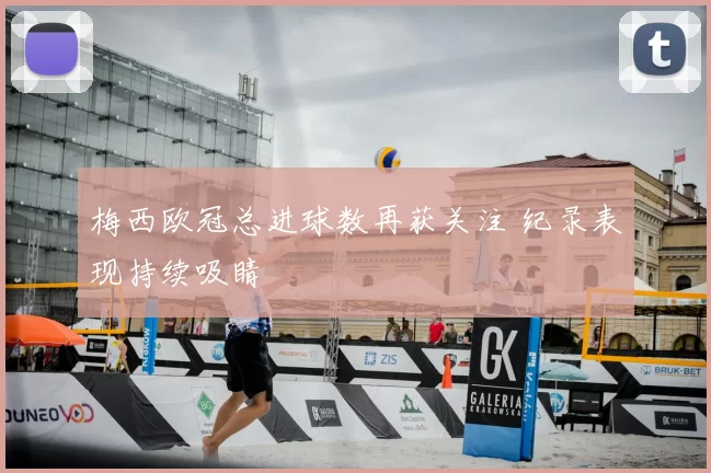 梅西欧冠总进球数再获关注 纪录表现持续吸睛