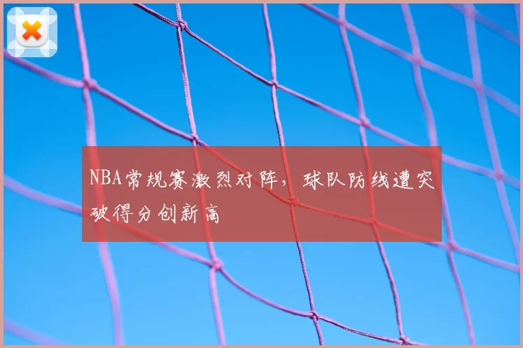 NBA常规赛激烈对阵，球队防线遭突破得分创新高