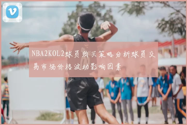 NBA2KOL2球员购买策略分析球员交易市场价格波动影响因素