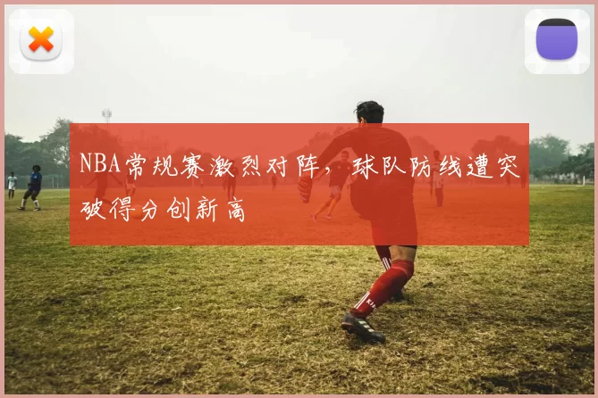 NBA常规赛激烈对阵，球队防线遭突破得分创新高