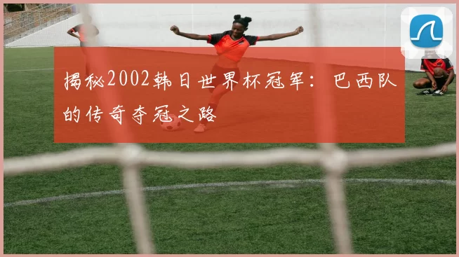 揭秘2002韩日世界杯冠军：巴西队的传奇夺冠之路