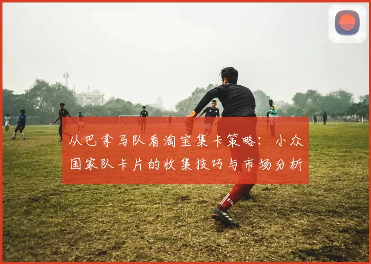 从巴拿马队看淘宝集卡策略:小众国家队卡片的收集技巧与市场分析