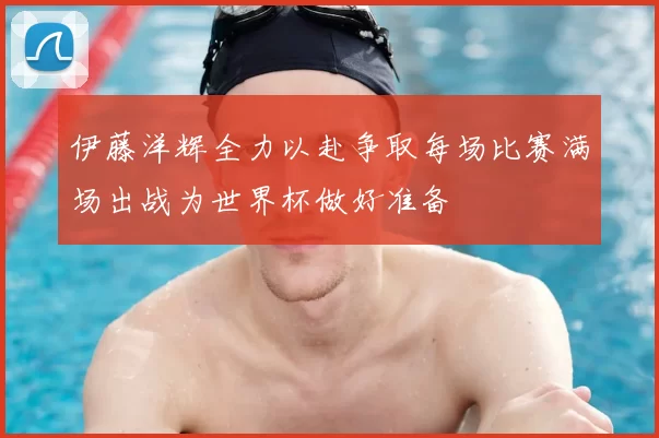 伊藤洋辉全力以赴争取每场比赛满场出战为世界杯做好准备