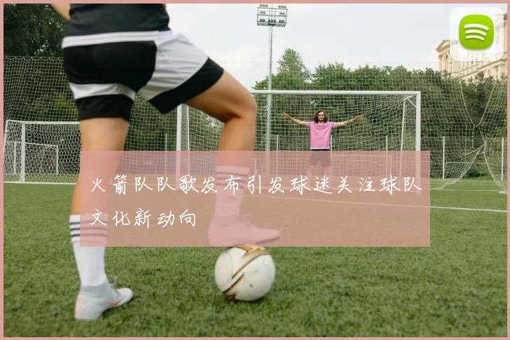 火箭队队歌发布引发球迷关注球队文化新动向