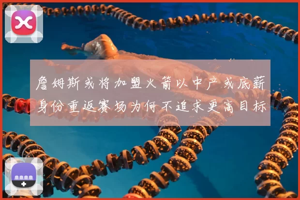 詹姆斯或将加盟火箭以中产或底薪身份重返赛场为何不追求更高目标