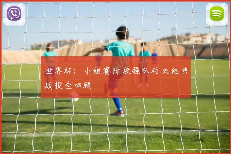 世界杯:小组赛阶段强队对决经典战役全回顾
