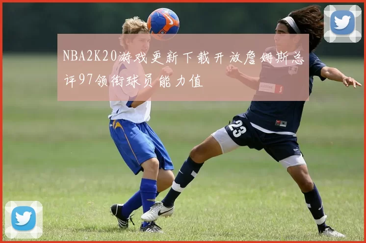 NBA2K20游戏更新下载开放詹姆斯总评97领衔球员能力值