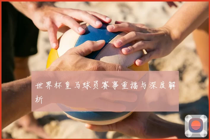 世界杯皇马球员赛事重播与深度解析