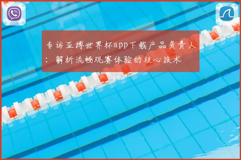 专访亚搏世界杯app下载产品负责人:解析流畅观赛体验的核心技术