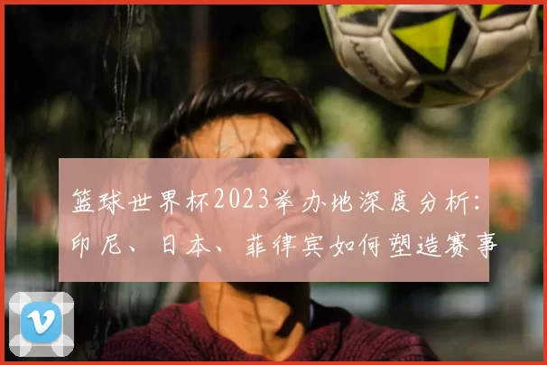篮球世界杯2023举办地深度分析：印尼、日本、菲律宾如何塑造赛事新格局