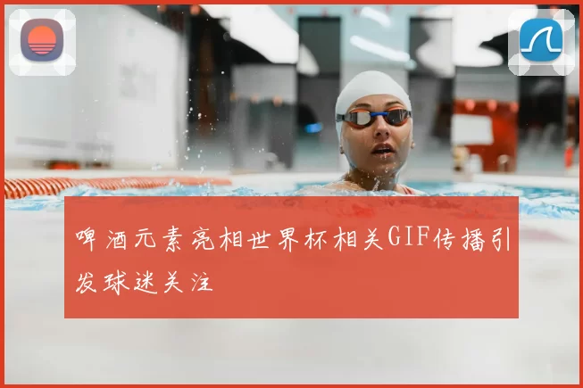 啤酒元素亮相世界杯相关GIF传播引发球迷关注