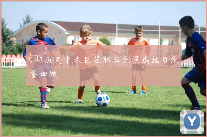 CBA历史十大巨星职业生涯成就与荣誉回顾