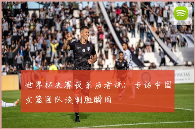 世界杯决赛夜亲历者说:专访中国女篮团队谈制胜瞬间