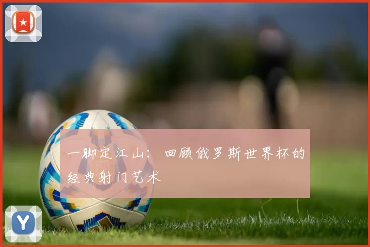一脚定江山：回顾俄罗斯世界杯的经典射门艺术